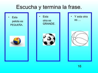Escucha y termina la frase.
•    Esta        •   Esta      •   Y esta otra
                     otra es       es …
     pelota es
    PEQUEÑA.         GRANDE.




                                     16
 