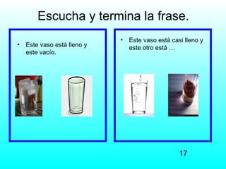 Escucha y termina la frase.
                             •   Este vaso está casi lleno y
•   Este vaso está lleno y       este otro está …
    este vacío.




                                                   17
 