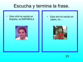 Escucha y termina la frase.

•   Esta niña ha nacido en   •   Esta otra ha nacido en
    España, es ESPAÑOLA          Japón, es …




                                               23
 