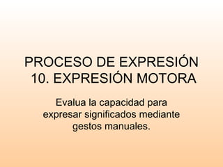 PROCESO DE EXPRESIÓN
 10. EXPRESIÓN MOTORA
    Evalua la capacidad para
  expresar significados mediante
        gestos manuales.
 