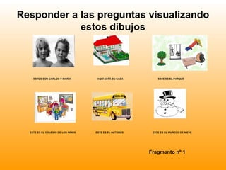 Responder a las preguntas visualizando
            estos dibujos



    ESTOS SON CARLOS Y MARÍA         AQUÍ ESTÁ SU CASA       ESTE ES EL PARQUE




  ESTE ES EL COLEGIO DE LOS NIÑOS   ESTE ES EL AUTOBÚS    ESTE ES EL MUÑECO DE NIEVE




                                                         Fragmento nº 1
 