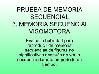 PRUEBA DE MEMORIA
     SECUENCIAL
3. MEMORIA SECUENCIAL
     VISOMOTORA
      Evalúa la habilidad para
      reproducir de memoria
     secuencias de figuras no
  significativas después de ver la
 secuencia durante un período de
               tiempo.
 
