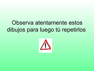 Observa atentamente estos
dibujos para luego tú repetirlos
 