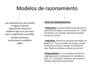Modelos de razonamiento
Los razonamientos que estudia
la Lógica se llaman
argumentos. (Ponen en
evidencia qué es lo que hace
que un argumento sea válido).
Contiene premisas,
conclusiones y establece
reglas.
TIPOS DE RAZONAMIENTO:
• Deductivo: Es el que procede de lo general a lo
particular para llegar a una conclusión. Ej.: “Todos
los hombres son mortales. Sócrates es hombre.
Sócrates es mortal”
• Inductivo: Parte de lo particular para llegar a lo
general. Ej.: “El oro se dilata con el calor. La plata
se dilata con el calor. El bronce se dilata con el
calor. Todos los metales se dilatan con el calor”
•Proposicional: Es un enunciado que afirma o
niega algo y por lo tanto puede ser verdadero o
falso. Ej.:” Si estudias, saldremos de vacaciones.
Estudias. Saldremos de vacaciones”
 