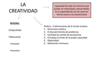 LA
CREATIVIDAD
INTEGRA:
• Originalidad
•Adecuación
•Intuición
•Inventiva
Capacidad de todo ser humano que
puede ser estimulada y desarrollada.
Es la capacidad de ver las cosas en
forma nueva y no convencional
Perkins – 6 dimensiones de la mente creativa
1. Dimensión estética
2. El descubrimiento de problemas
3. Facilidad de cambio de perspectiva
4. El trabajo al límite de la propia capacidad
5. Objetividad
6. Motivación intrínseca
 
