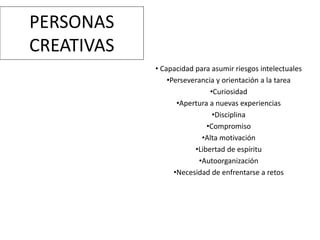 PERSONAS
CREATIVAS
• Capacidad para asumir riesgos intelectuales
•Perseverancia y orientación a la tarea
•Curiosidad
•Apertura a nuevas experiencias
•Disciplina
•Compromiso
•Alta motivación
•Libertad de espíritu
•Autoorganización
•Necesidad de enfrentarse a retos
 