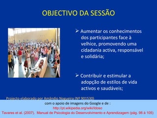 OBJECTIVO DA SESSÃO com o apoio de imagens do Google e de :  http://pt.wikipedia.org/wiki/Idoso   Tavares et al. (2007).  Manual de Psicologia do Desenvolvimento e Aprendizagem (pág. 98 à 105)   Aumentar os conhecimentos  dos participantes face à  velhice, promovendo uma  cidadania activa, responsável  e solidária; Contribuir e estimular a  adopção de estilos de vida  activos e saudáveis; Projecto elaborado por Amândio Nogueira (Nº 901530)   