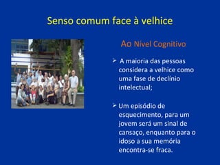 Senso comum face à velhice A maioria das pessoas  considera a velhice como  uma fase de declínio  intelectual; Um episódio de  esquecimento, para um  jovem será um sinal de  cansaço, enquanto para o  idoso a sua memória  encontra-se fraca. Ao   Nível Cognitivo 