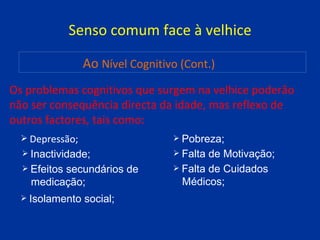 Senso comum face à velhice Os problemas cognitivos que surgem na velhice poderão não ser consequência directa da idade, mas reflexo de outros factores, tais como: Depressão; Ao   Nível Cognitivo (Cont.) Inactividade; Efeitos secundários de  medicação; Isolamento social; Pobreza; Falta de Motivação; Falta de Cuidados  Médicos; 