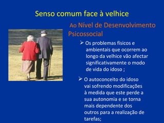 Senso comum face à velhice Os problemas físicos e  ambientais que ocorrem ao  longo da velhice vão afectar  significativamente o modo  de vida do idoso ; Ao  Nível de Desenvolvimento Psicossocial O autoconceito do idoso  vai sofrendo modificações  à medida que este perde a  sua autonomia e se torna  mais dependente dos  outros para a realização de  tarefas; 