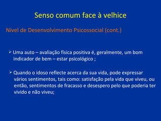 Senso comum face à velhice Uma auto – avaliação física positiva é, geralmente, um bom  indicador de bem – estar psicológico ; Nível de Desenvolvimento Psicossocial (cont.) Quando o idoso reflecte acerca da sua vida, pode expressar  vários sentimentos, tais como: satisfação pela vida que viveu, ou  então, sentimentos de fracasso e desespero pelo que poderia ter  vivido e não viveu; 