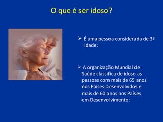 O que é ser idoso? É uma pessoa considerada de 3ª  Idade;   A organização Mundial de  Saúde classifica de idoso as  pessoas com mais de 65 anos  nos Países Desenvolvidos e  mais de 60 anos nos Países  em Desenvolvimento; 