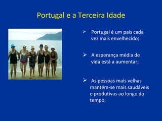 Portugal e a Terceira Idade A esperança média de  vida está a aumentar;   As pessoas mais velhas  mantém-se mais saudáveis  e produtivas ao longo do  tempo; Portugal é um país cada  vez mais envelhecido; 
