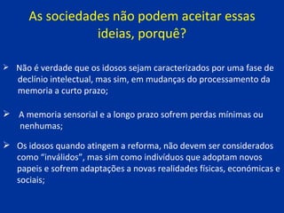As sociedades não podem aceitar essas ideias, porquê? Os idosos quando atingem a reforma, não devem ser considerados como “inválidos”, mas sim como indivíduos que adoptam novos papeis e sofrem adaptações a novas realidades físicas, económicas e sociais; Não é verdade que os idosos sejam caracterizados por uma fase de  declínio intelectual, mas sim, em mudanças do processamento da  memoria a curto prazo; A memoria sensorial e a longo prazo sofrem perdas mínimas ou  nenhumas; 