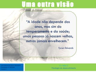 José Maria da Silva e Marques Estudante nº 901564 Turma 4 E – fólio C Psicologia do desenvolvimento Uma outra visão “ A idade não depende dos anos, mas sim do temperamento e da saúde; umas pessoas já nascem velhas, outras jamais envelhecem.”  Tyron Edwards 