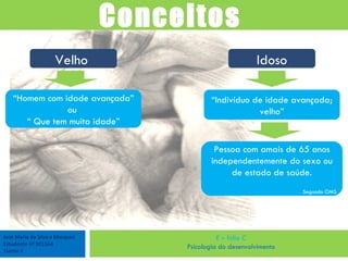 José Maria da Silva e Marques Estudante nº 901564 Turma 4 E – fólio C Psicologia do desenvolvimento Conceitos  Velho  “ Homem com idade avançada” ou  “  Que tem muita idade” Idoso “ Indivíduo de idade avançada; velho” Pessoa com amais de 65 anos independentemente do sexo ou de estado de saúde. Segundo OMS 