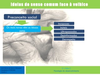 José Maria da Silva e Marques Estudante nº 901564 Turma 4 E – fólio C Psicologia do desenvolvimento Ideias do senso comum face à velhice  Preconceito social Os mais novos vêm os idosos como Incapazes  Inúteis  Ultrapassados  Desinformados  Desrespeito  