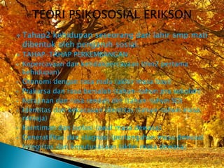  Tahap2   kehidupan seseorang dari lahir smp mati
    dibentuk oleh pengaruh sosial.
   TAHAP-TAHAP PERKEMBANGAN:
   Kepercayaan dan ketidakpercayaan (thn2 pertama
    kehidupan)
   Otonomi dengan rasa malu (akhir masa bayi)
   Prakarsa dan rasa bersalah (tahun-tahun pra sekolah)
   Kerajinan dan rasa rendah diri (tahun-tahun SD)
   Identitas dan kekacauan identitas (tahun-tahun masa
    remaja)
   Keintiman dan isolasi (awal masa dewasa)
   Generatifitas dan stagnasi (pertengahan masa dewasa)
   Integritas dan keputusasaan (akhir masa dewasa)
 