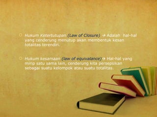  Hukum Ketertutupan (Law of Closure)  Adalah hal-hal
yang cenderung menutup akan membentuk kesan
totalitas terendiri.
 Hukum kesamaan (law of equivalance) Hal-hal yang
mirip satu sama lain, cenderung kita persepsikan
sebagai suatu kelompok atau suatu totalitas.

 