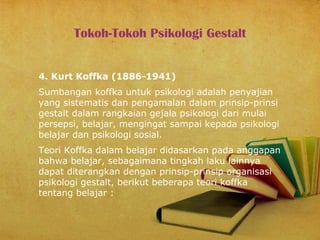 Tokoh-Tokoh Psikologi Gestalt
4. Kurt Koffka (1886-1941)
Sumbangan koffka untuk psikologi adalah penyajian
yang sistematis dan pengamalan dalam prinsip-prinsi
gestalt dalam rangkaian gejala psikologi dari mulai
persepsi, belajar, mengingat sampai kepada psikologi
belajar dan psikologi sosial.
Teori Koffka dalam belajar didasarkan pada anggapan
bahwa belajar, sebagaimana tingkah laku lainnya
dapat diterangkan dengan prinsip-prinsip organisasi
psikologi gestalt, berikut beberapa teori koffka
tentang belajar :

 