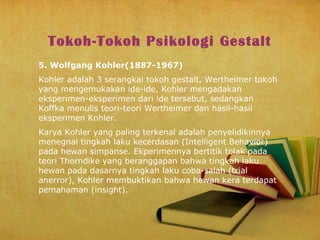 Tokoh-Tokoh Psikologi Gestalt
5. Wolfgang Kohler(1887-1967)
Kohler adalah 3 serangkai tokoh gestalt, Wertheimer tokoh
yang mengemukakan ide-ide, Kohler mengadakan
eksperimen-eksperimen dari ide tersebut, sedangkan
Koffka menulis teori-teori Wertheimer dan hasil-hasil
eksperimen Kohler.
Karya Kohler yang paling terkenal adalah penyelidikinnya
menegnai tingkah laku kecerdasan (Intelligent Behavior)
pada hewan simpanse. Ekperimennya bertitik tolak pada
teori Thorndike yang beranggapan bahwa tingkah laku
hewan pada dasarnya tingkah laku coba-salah (trial
anerror), Kohler membuktikan bahwa hewan kera terdapat
pemahaman (insight).

 