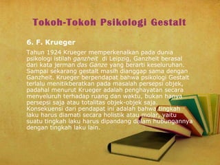 Tokoh-Tokoh Psikologi Gestalt
6. F. Krueger
Tahun 1924 Krueger memperkenalkan pada dunia
psikologi istilah ganzheit di Leipzig, Ganzheit berasal
dari kata jerman das Ganze yang berarti keseluruhan.
Sampai sekarang gestalt masih dianggap sama dengan
Ganzheit. Krueger berpendapat bahwa psikologi Gestalt
terlalu menitikberatkan pada masalah persepsi objek,
padahal menurut Krueger adalah penghayatan secara
menyeluruh terhadap ruang dan waktu, bukan hanya
persepsi saja atau totalitas objek-objek saja.
Konsekuensi dari pendapat ini adalah bahwa tingkah
laku harus diamati secara holistik atau molar, yaitu
suatu tingkah laku harus dipandang dalam hubungannya
dengan tingkah laku lain.

 