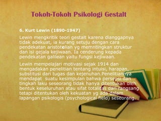 Tokoh-Tokoh Psikologi Gestalt
6. Kurt Lewin (1890-1947)

Lewin mengkritik teori gestalt karena dianggapnya
tidak adekuat, ia kurang setuju dengan cara
pendekatan aristotelian yg memntingkan struktur
dan isi gejala kejiwaan. Ia cenderung kepada
pendekatan galilean yaitu fungsi kejiwaan.
Lewin mempelajari motivasi sejak 1914 dan
mengadakan penelitian tentang intuisi, harapan,
substitusi dari tugas dan kejenuhan.Penelitiannya
mendapat suatu kesimpulan bahwa persepsi dan
tingkah laku seseorang tidak hanya ditentukan oleh
bentuk keseluruhan atau sifat totalitas dari rangsang
tetapi ditentukan oleh kekuatan yg ada dalam
lapangan psikologis (psychological field) seseorang.

 