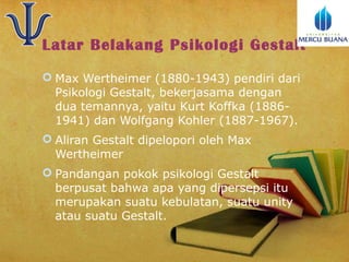 Latar Belakang Psikologi Gestalt
 Max Wertheimer (1880-1943) pendiri dari
Psikologi Gestalt, bekerjasama dengan
dua temannya, yaitu Kurt Koffka (18861941) dan Wolfgang Kohler (1887-1967).
 Aliran Gestalt dipelopori oleh Max
Wertheimer
 Pandangan pokok psikologi Gestalt
berpusat bahwa apa yang dipersepsi itu
merupakan suatu kebulatan, suatu unity
atau suatu Gestalt.

 