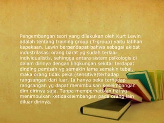 Pengembangan teori yang dilakukan oleh Kurt Lewin
adalah tentang training group (T-group) yaitu latihan
kepekaan. Lewin berpendapat bahwa sebagai akibat
industrilasasi orang barat yg sudah terlalu
individualistis, sehingga antara sistem psikologis di
dalam dirinya dengan lingkungan sekitar terdapat
dinding pemisah yg semakin lama semakin tebal,
maka orang tidak peka (sensitive)terhadap
rangsangan dari luar. Ia hanya peka terhadap
rangsangan yg dapat menimbulkan keseimbangan
dlm dirinya saja. Tanpa memperhatikan hal yg
menimbulkan ketidakseimbangan pada orang lain
diluar dirinya.

 