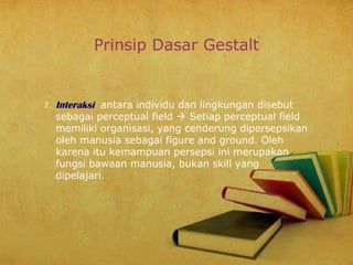 Prinsip Dasar Gestalt

1. Interaksi antara individu dan lingkungan disebut
sebagai perceptual field  Setiap perceptual field
memiliki organisasi, yang cenderung dipersepsikan
oleh manusia sebagai figure and ground. Oleh
karena itu kemampuan persepsi ini merupakan
fungsi bawaan manusia, bukan skill yang
dipelajari.

 