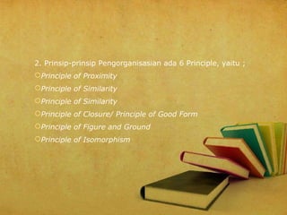 2. Prinsip-prinsip Pengorganisasian ada 6 Principle, yaitu ;
Principle of Proximity
Principle of Similarity
Principle of Similarity
Principle of Closure/ Principle of Good Form
Principle of Figure and Ground
Principle of Isomorphism

 