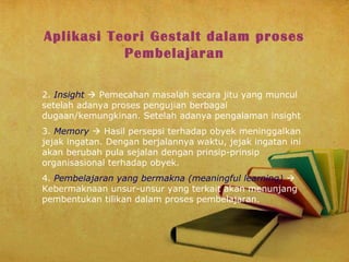Aplikasi Teori Gestalt dalam proses
Pembelajaran
2. Insight  Pemecahan masalah secara jitu yang muncul
setelah adanya proses pengujian berbagai
dugaan/kemungkinan. Setelah adanya pengalaman insight
3. Memory  Hasil persepsi terhadap obyek meninggalkan
jejak ingatan. Dengan berjalannya waktu, jejak ingatan ini
akan berubah pula sejalan dengan prinsip-prinsip
organisasional terhadap obyek.
4. Pembelajaran yang bermakna (meaningful learning) 
Kebermaknaan unsur-unsur yang terkait akan menunjang
pembentukan tilikan dalam proses pembelajaran.

 