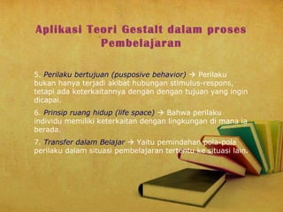 Aplikasi Teori Gestalt dalam proses
Pembelajaran
5. Perilaku bertujuan (pusposive behavior)  Perilaku
bukan hanya terjadi akibat hubungan stimulus-respons,
tetapi ada keterkaitannya dengan dengan tujuan yang ingin
dicapai.
6. Prinsip ruang hidup (life space)  Bahwa perilaku
individu memiliki keterkaitan dengan lingkungan di mana ia
berada.
7. Transfer dalam Belajar  Yaitu pemindahan pola-pola
perilaku dalam situasi pembelajaran tertentu ke situasi lain.

 