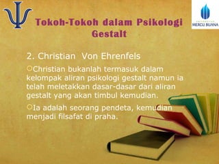 Tokoh-Tokoh dalam Psikologi
Gestalt
2. Christian Von Ehrenfels
Christian bukanlah termasuk dalam
kelompak aliran psikologi gestalt namun ia
telah meletakkan dasar-dasar dari aliran
gestalt yang akan timbul kemudian.
Ia adalah seorang pendeta, kemudian
menjadi filsafat di praha.

 