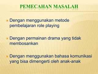 PEMECAHAN MASALAH

   Dengan menggunakan metode
    pembelajaran role playing

   Dengan permainan drama yang tidak
    membosankan

   Dengan menggunakan bahasa komunikasi
    yang bisa dimengerti oleh anak-anak
 