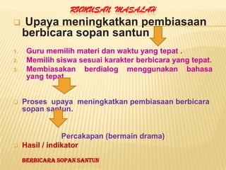 RUMUSAN MASALAH
    Upaya meningkatkan pembiasaan
     berbicara sopan santun
1.    Guru memilih materi dan waktu yang tepat .
2.    Memilih siswa sesuai karakter berbicara yang tepat.
3.    Membiasakan berdialog menggunakan bahasa
      yang tepat.


    Proses upaya meningkatkan pembiasaan berbicara
     sopan santun.


                 Percakapan (bermain drama)
    Hasil / indikator
     Berbicara Sopan Santun
 