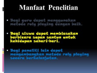 Manfaat Penelitian
 Bagi guru dapat menggunakan
 metode roly playing dengan baik.

 Bagi siswa dapat membiasakan
 berbicara sopan santun untuk
 kehidupan sehari-hari.

 Bagi peneliti lain dapat
 mengembangkan metode roly playing
 secara berkelanjutan.
 