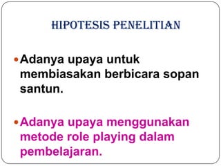 HIPOTESIS PENELITIAN

 Adanya upaya untuk
 membiasakan berbicara sopan
 santun.

 Adanya upaya menggunakan
 metode role playing dalam
 pembelajaran.
 