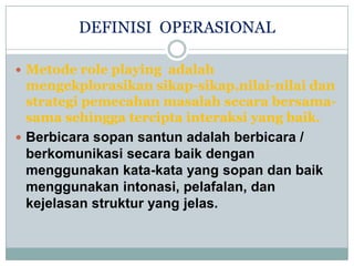 DEFINISI OPERASIONAL

 Metode role playing adalah
  mengekplorasikan sikap-sikap,nilai-nilai dan
  strategi pemecahan masalah secara bersama-
  sama sehingga tercipta interaksi yang baik.
 Berbicara sopan santun adalah berbicara /
  berkomunikasi secara baik dengan
  menggunakan kata-kata yang sopan dan baik
  menggunakan intonasi, pelafalan, dan
  kejelasan struktur yang jelas.
 