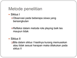 Metode penelitian
 Siklus I
  Observasi pada beberapa siswa yang
    bersangkutan

  Refleksi dalam metode role playing baik tes
    maupun tidak

 Siklus II
  Bila dalam siklus I hasilnya kurang memuaskan
    atau tidak sesuai harapan maka dilakukan pada
    siklus II
 