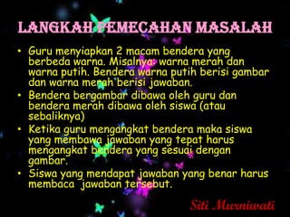 Langkah PEMECaHAN MASALAH
• Guru menyiapkan 2 macam bendera yang
  berbeda warna. Misalnya: warna merah dan
  warna putih. Bendera warna putih berisi gambar
  dan warna merah berisi jawaban.
• Bendera bergambar dibawa oleh guru dan
  bendera merah dibawa oleh siswa (atau
  sebaliknya)
• Ketika guru mengangkat bendera maka siswa
  yang membawa jawaban yang tepat harus
  mengangkat bendera yang sesuai dengan
  gambar.
• Siswa yang mendapat jawaban yang benar harus
  membaca jawaban tersebut.

                                Siti Murniwati
 