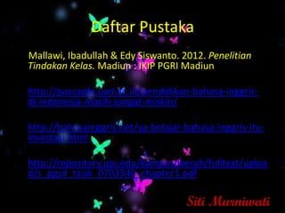 Daftar Pustaka
  Mallawi, Ibadullah & Edy Siswanto. 2012. Penelitian
  Tindakan Kelas. Madiun : IKIP PGRI Madiun
•
• http://pascapbi.uad.ac.id/pendidikan-bahasa-inggris-
  di-indonesia-masih-sangat-miskin/
•
• http://bahasainggris.net/ya-belajar-bahasa-inggris-itu-
  investasi.html
•
• http://repository.upi.edu/kampusdaerah/fulltext/uploa
  d/s_pgsd_tasik_0703340_chapter1.pdf

                                      Siti Murniwati
 
