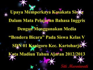 Upaya Memperkaya Kosakata Siswa
Dalam Mata Pelajaran Bahasa Inggris
    Dengan Menggunakan Media
“Bendera Bicara” Pada Siswa Kelas V
 SDN 01 Kanigoro Kec. Kartoharjo
Kota Madiun Tahun Ajaran 2012/2013

                       Siti Murniwati
 
