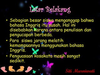 Latar Belakang
• Sebagian besar siswa menganggap bahwa
  bahasa Inggris itu susah. Hal ini
  disebabkan karena antara penulisan dan
  pengucapan berbeda.
• Para siswa jarang melatih
  kemampuannya menggunakan bahasa
  Inggris.
• Penguasaan kosakata masih sangat
  sedikit.

                           Siti Murniwati
 