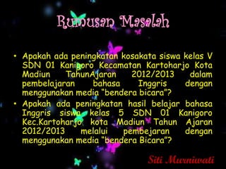 Rumusan Masalah
• Apakah ada peningkatan kosakata siswa kelas V
  SDN 01 Kanigoro Kecamatan Kartoharjo Kota
  Madiun    TahunAjaran    2012/2013     dalam
  pembelajaran    bahasa     Inggris    dengan
  menggunakan media “bendera bicara”?
• Apakah ada peningkatan hasil belajar bahasa
  Inggris siswa kelas 5 SDN 01 Kanigoro
  Kec.Kartoharjo kota Madiun Tahun Ajaran
  2012/2013     melalui  pembejaran     dengan
  menggunakan media “bendera Bicara”?

                               Siti Murniwati
 
