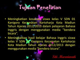 Tujuan Penelitian

• Meningkatkan kosakata siswa kelas V SDN 01
  Kanigoro Kecamatan Kartoharjo Kota Madiun
  Tahun Ajaran 2012/2013 dalam pelajaran Bahasa
  Inggris dengan menggunakan media ”bendera
  bicara”.
• Meningkatkan hasil belajar Bahasa Inggris siswa
  kelas V SDN 01 Kanigoro Kecamatan Kartoharjo
  Kota Madiun Tahun Ajaran 2012/2013 dengan
  menggunakan media “bendera bicara”.

                                 Siti Murniwati
 