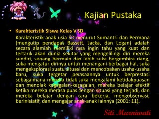 Kajian Pustaka
• Karakteristik Siswa Kelas V SD
  Karakteristik anak usia SD menurut Sumantri dan Permana
  (mengutip pendapat Bassett, Jacka, dan Logan) adalah
  secara alamiah memiliki rasa ingin tahu yang kuat dan
  tertarik akan dunia sekitar yang mengelilingi diri mereka
  sendiri, senang bermain dan lebih suka bergembira riang,
  suka mengatur dirinya untuk menangani berbagai hal, suka
  mengeksplorasi suatu situasi dan mencobakan usaha-usaha
  baru, suka tergetar perasaannya untuk berprestasi
  sebagaimana mereka tidak suka mengalami ketidakpuasan
  dan menolak kegagalan-kegagalan, mereka belajar efektif
  ketika mereka merasa puas dengan situasi yang terjadi, dan
  mereka belajar dengan cara bekerja, mengobservasi,
  berinisiatif, dan mengajar anak-anak lainnya (2001: 11).

                                        Siti Murniwati
 