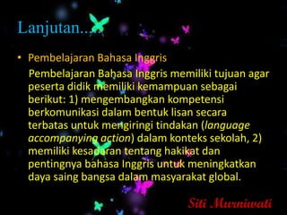 Lanjutan.....
• Pembelajaran Bahasa Inggris
  Pembelajaran Bahasa Inggris memiliki tujuan agar
  peserta didik memiliki kemampuan sebagai
  berikut: 1) mengembangkan kompetensi
  berkomunikasi dalam bentuk lisan secara
  terbatas untuk mengiringi tindakan (language
  accompanying action) dalam konteks sekolah, 2)
  memiliki kesadaran tentang hakikat dan
  pentingnya bahasa Inggris untuk meningkatkan
  daya saing bangsa dalam masyarakat global.

                                 Siti Murniwati
 