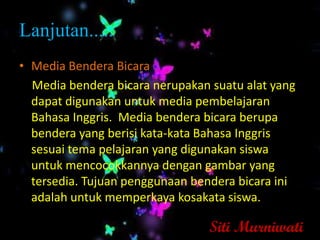 Lanjutan.....
• Media Bendera Bicara
  Media bendera bicara nerupakan suatu alat yang
  dapat digunakan untuk media pembelajaran
  Bahasa Inggris. Media bendera bicara berupa
  bendera yang berisi kata-kata Bahasa Inggris
  sesuai tema pelajaran yang digunakan siswa
  untuk mencocokkannya dengan gambar yang
  tersedia. Tujuan penggunaan bendera bicara ini
  adalah untuk memperkaya kosakata siswa.

                                 Siti Murniwati
 
