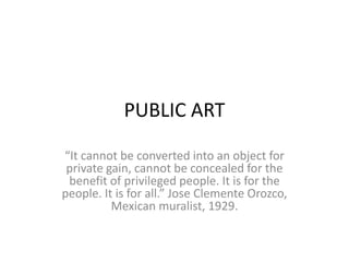 PUBLIC ART 
“It cannot be converted into an object for 
private gain, cannot be concealed for the 
benefit of privileged people. It is for the 
people. It is for all.” Jose Clemente Orozco, 
Mexican muralist, 1929. 
 
